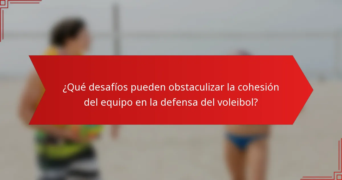 ¿Qué desafíos pueden obstaculizar la cohesión del equipo en la defensa del voleibol?